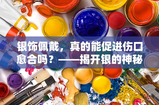 银饰佩戴，真的能促进伤口愈合吗？——揭开银的神秘治疗功效