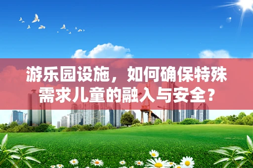 游乐园设施，如何确保特殊需求儿童的融入与安全？