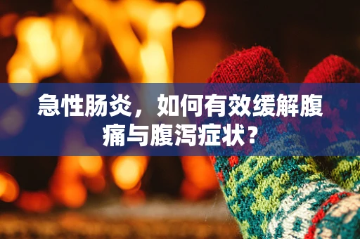 急性肠炎，如何有效缓解腹痛与腹泻症状？