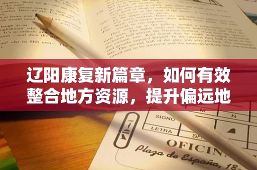 辽阳康复新篇章，如何有效整合地方资源，提升偏远地区康复服务质量？