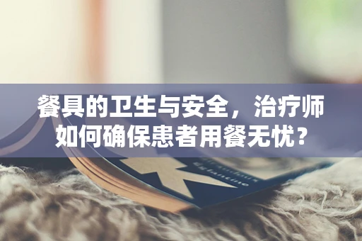 餐具的卫生与安全，治疗师如何确保患者用餐无忧？