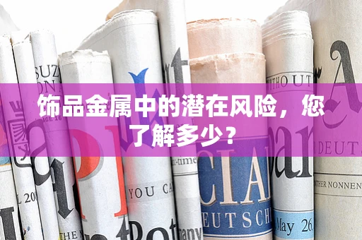 饰品金属中的潜在风险，您了解多少？