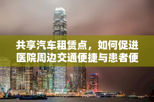 共享汽车租赁点，如何促进医院周边交通便捷与患者便利？