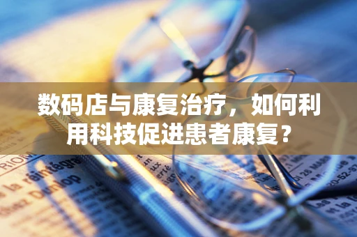数码店与康复治疗，如何利用科技促进患者康复？