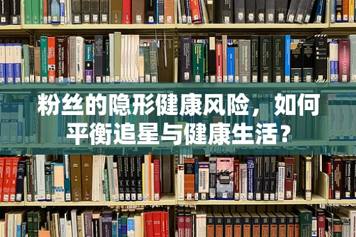 粉丝的隐形健康风险，如何平衡追星与健康生活？