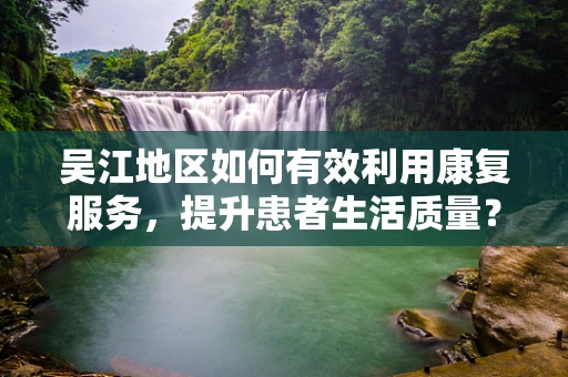 吴江地区如何有效利用康复服务，提升患者生活质量？