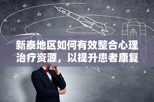 新泰地区如何有效整合心理治疗资源，以提升患者康复体验？