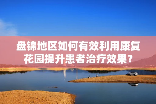 盘锦地区如何有效利用康复花园提升患者治疗效果？