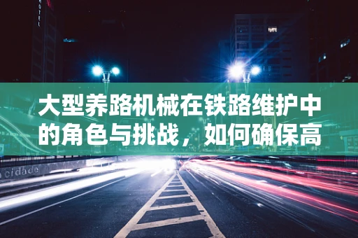 大型养路机械在铁路维护中的角色与挑战，如何确保高效安全？