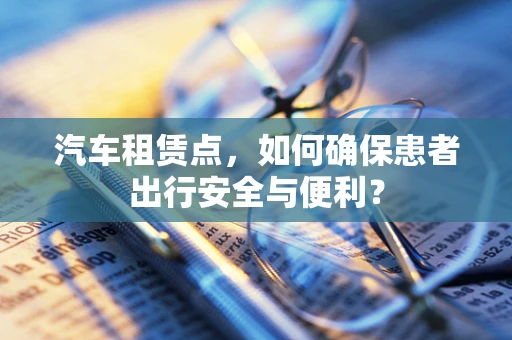 汽车租赁点，如何确保患者出行安全与便利？