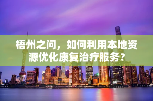 梧州之问，如何利用本地资源优化康复治疗服务？