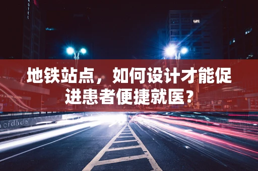 地铁站点，如何设计才能促进患者便捷就医？
