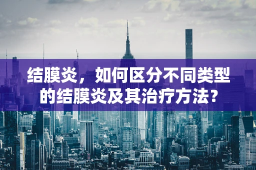 结膜炎，如何区分不同类型的结膜炎及其治疗方法？