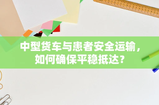 中型货车与患者安全运输，如何确保平稳抵达？