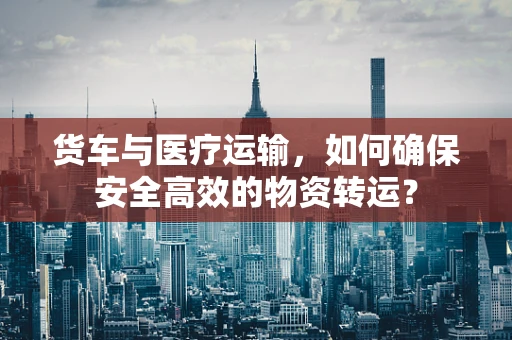 货车与医疗运输，如何确保安全高效的物资转运？