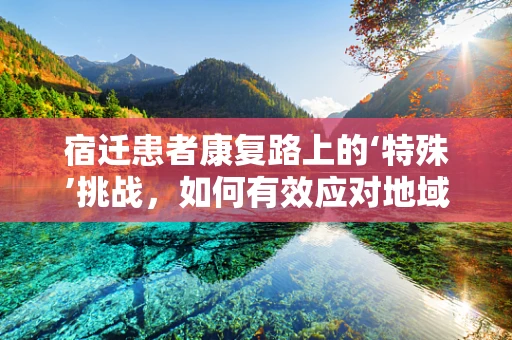 宿迁患者康复路上的‘特殊’挑战，如何有效应对地域性心理适应问题？