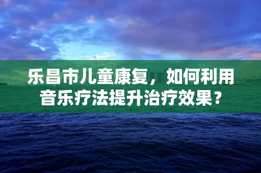 乐昌市儿童康复，如何利用音乐疗法提升治疗效果？