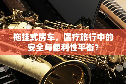 拖挂式房车，医疗旅行中的安全与便利性平衡？
