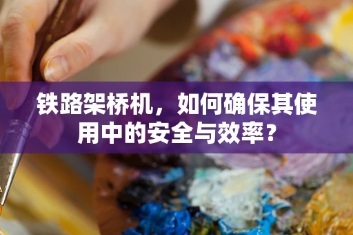 铁路架桥机，如何确保其使用中的安全与效率？