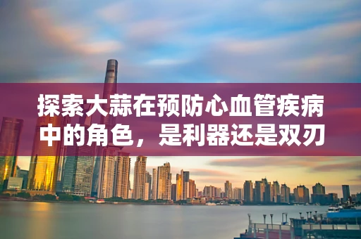 探索大蒜在预防心血管疾病中的角色，是利器还是双刃剑？