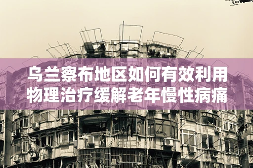 乌兰察布地区如何有效利用物理治疗缓解老年慢性病痛？