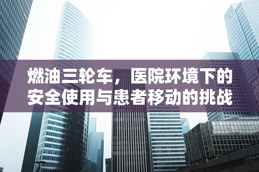 燃油三轮车，医院环境下的安全使用与患者移动的挑战？