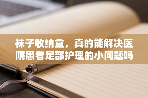 袜子收纳盒，真的能解决医院患者足部护理的小问题吗？