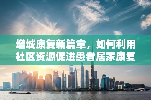 增城康复新篇章，如何利用社区资源促进患者居家康复？