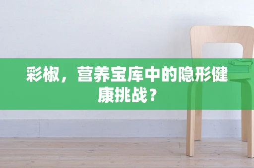 彩椒，营养宝库中的隐形健康挑战？