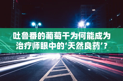 吐鲁番的葡萄干为何能成为治疗师眼中的‘天然良药’？