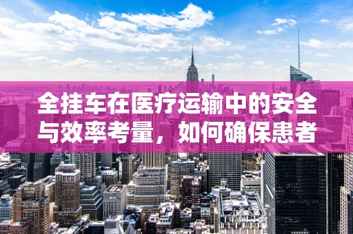 全挂车在医疗运输中的安全与效率考量，如何确保患者转移的万无一失？