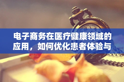 电子商务在医疗健康领域的应用，如何优化患者体验与治疗效率？