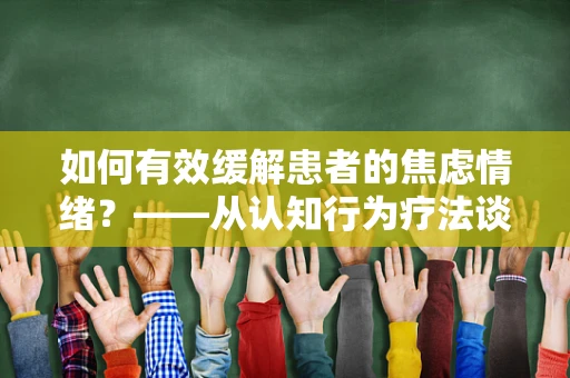 如何有效缓解患者的焦虑情绪？——从认知行为疗法谈起