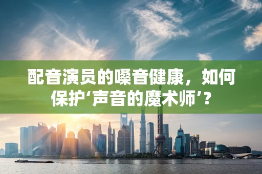 配音演员的嗓音健康，如何保护‘声音的魔术师’？
