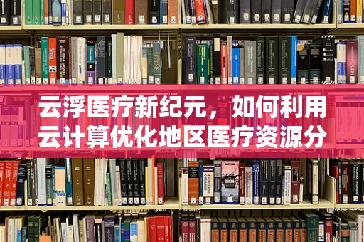 云浮医疗新纪元，如何利用云计算优化地区医疗资源分配？