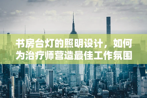 书房台灯的照明设计，如何为治疗师营造最佳工作氛围？