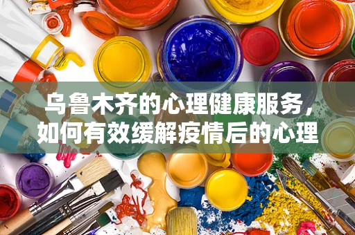 乌鲁木齐的心理健康服务，如何有效缓解疫情后的心理压力？