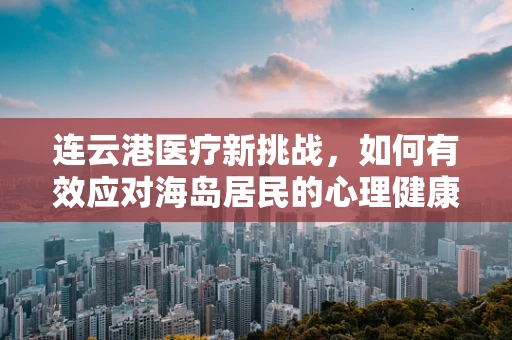 连云港医疗新挑战，如何有效应对海岛居民的心理健康需求？