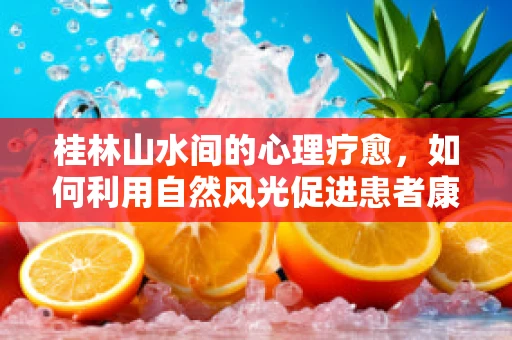 桂林山水间的心理疗愈，如何利用自然风光促进患者康复？
