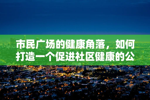 市民广场的健康角落，如何打造一个促进社区健康的公共空间？