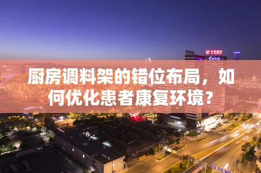 厨房调料架的错位布局，如何优化患者康复环境？