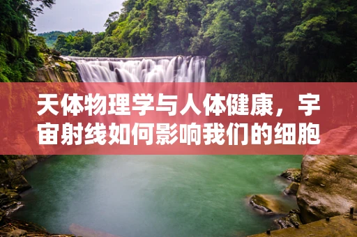 天体物理学与人体健康，宇宙射线如何影响我们的细胞？