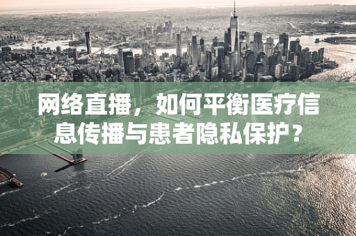 网络直播，如何平衡医疗信息传播与患者隐私保护？