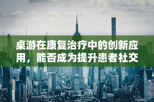 桌游在康复治疗中的创新应用，能否成为提升患者社交与认知能力的有效工具？
