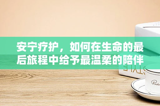 安宁疗护，如何在生命的最后旅程中给予最温柔的陪伴？