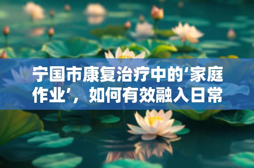 宁国市康复治疗中的‘家庭作业’，如何有效融入日常？