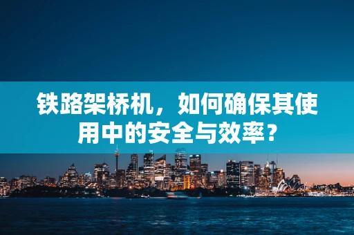铁路架桥机，如何确保其使用中的安全与效率？