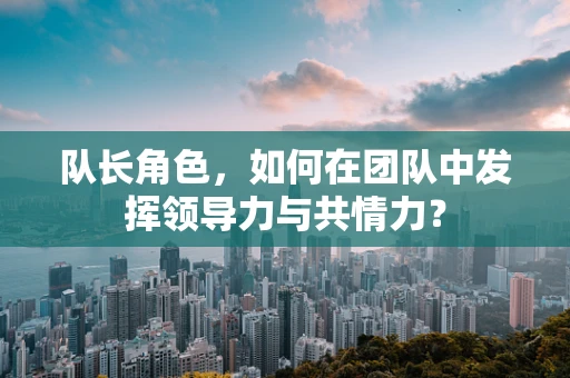 队长角色，如何在团队中发挥领导力与共情力？