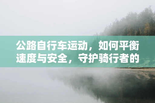 公路自行车运动，如何平衡速度与安全，守护骑行者的健康？