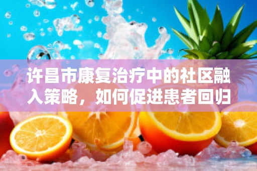 许昌市康复治疗中的社区融入策略，如何促进患者回归社会？